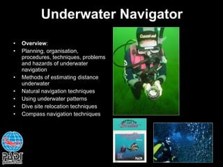 Underwater Navigator Overview : Planning, organisation, procedures, techniques, problems and hazards of underwater navigation Methods of estimating distance underwater Natural navigation techniques Using underwater patterns Dive site relocation techniques Compass navigation techniques 
