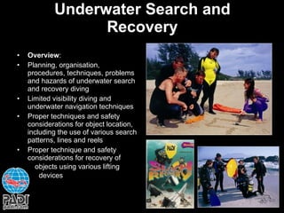 Underwater Search and Recovery Overview : Planning, organisation, procedures, techniques, problems and hazards of underwater search and recovery diving Limited visibility diving and underwater navigation techniques Proper techniques and safety considerations for object location, including the use of various search patterns, lines and reels Proper technique and safety considerations for recovery of  objects using various lifting  devices 