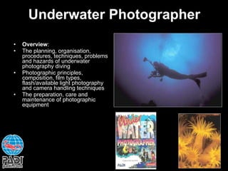 Underwater Photographer Overview : The planning, organisation, procedures, techniques, problems and hazards of underwater photography diving Photographic principles, composition, film types, flash/available light photography and camera handling techniques The preparation, care and maintenance of photographic equipment 