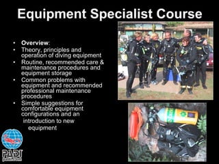 Equipment Specialist Course Overview : Theory, principles and operation of diving equipment Routine, recommended care & maintenance procedures and equipment storage Common problems with equipment and recommended professional maintenance procedures Simple suggestions for comfortable equipment configurations and an  introduction to new  equipment 