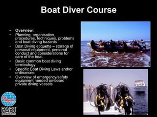 Boat Diver Course Overview : Planning, organisation, procedures, techniques, problems and boat diving hazards Boat Diving etiquette – storage of personal equipment, personal conduct and considerations for care of the boat. Basic common boat diving terminology Specific Boat Diving Laws and/or ordinances Overview of emergency/safety equipment needed on-board private diving vessels 