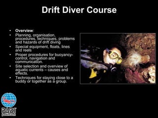 Drift Diver Course Overview : Planning, organisation, procedures, techniques, problems and hazards of drift diving Special equipment, floats, lines and reels Proper procedures for buoyancy-control, navigation and communication. Site selection and overview of aquatic currents – causes and effects. Techniques for staying close to a buddy or together as a group. 