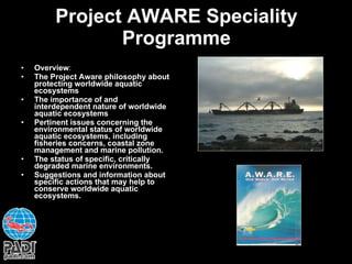 Project AWARE Speciality Programme Overview : The Project Aware philosophy about protecting worldwide aquatic ecosystems The importance of and interdependent nature of worldwide aquatic ecosystems Pertinent issues concerning the environmental status of worldwide aquatic ecosystems, including fisheries concerns, coastal zone management and marine pollution. The status of specific, critically degraded marine environments. Suggestions and information about specific actions that may help to conserve worldwide aquatic ecosystems. 