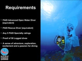 Requirements PADI Advanced Open Water Diver (equivalent) PADI Rescue Diver (equivalent) Any 5 PADI Specialty ratings Proof of 50 Logged dives A sense of adventure, exploration,  excitement and a passion for diving 