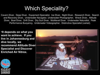 Which Speciality? Cavern Diver,  Deep Diver,  Equipment Specialist,  Ice Diver,  Night Diver,  Research Diver,  Search and Recovery Diver,  Underwater Navigator, Underwater Photographer,  Wreck Diver,  Altitude Diver,  Boat Diver,  Drift Diver,  Dry Suit Diver,  Multilevel Diver,  Underwater Naturalist,  Peak Performance Buoyancy,  Underwater Videographer,  Distinctive Specialist (varied). It depends on what you want to achieve.  If you live in Johannesburg and dive locally, we recommend Altitude Diver Specialist and Discover Enriched Air Nitrox. 