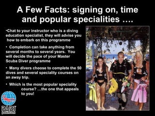 A Few Facts: signing on, time and popular specialities …. Chat to your instructor who is a diving education specialist, they will advise you  how to embark on this programme Completion can take anything from several months to several years.  You will decide the pace of your Master Scuba Diver programme Many divers choose to complete the 50 dives and several speciality courses on an away trip. Which is the most popular speciality  course? …the one that appeals  to you! 