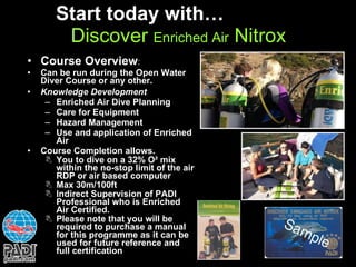 Start today with…  Discover  Enriched Air  Nitrox Course Overview : Can be run during the Open Water Diver Course or any other. Knowledge Development Enriched Air Dive Planning Care for Equipment Hazard Management Use and application of Enriched Air Course Completion allows. You to dive on a 32% O ² mix within the no-stop limit of the air RDP or air based computer Max 30m/100ft Indirect Supervision of PADI Professional who is Enriched Air Certified. Please note that you will be required to purchase a manual for this programme as it can be used for future reference and full certification 