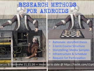 RESEARCH METHODS 
FOR ANDROIDS 
Photo: 
von 
Kempelen’s 
“Mechanical 
Turk” 
chess 
playing 
automaton, 
1769 
• RaMonale: 
storyfied 
thesis 
• 2-­‐term 
Course 
Structure 
• Storytelling: 
Media 
Samples 
• Infrastructure 
& 
Schedule 
• Request 
for 
ParMcipaMon 
Marcus 
Birkenkrahe 
11.11.14 
— 
more 
up 
to 
date 
@ 
h8ps://tackk.com/t1q4j0 
 