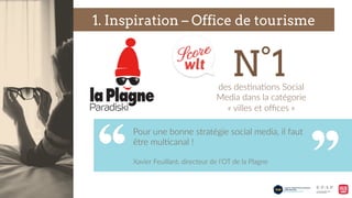 des  des9na9ons  Social  
Media  dans  la  catégorie  
«  villes  et  oﬃces  »  
1. Inspiration – Office de tourisme
Pour  une  bonne  stratégie  social  media,  il  faut  
être  mul9canal  !    
  
Xavier  Feuillant,  directeur  de  l’OT  de  la  Plagne    
N°1
 