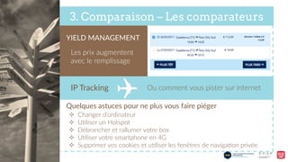 3. Comparaison – Les comparateurs
YIELD  MANAGEMENT  
Les  prix  augmentent  
avec  le  remplissage  
IP  Tracking   Ou  comment  vous  pister  sur  internet  
Quelques  astuces  pour  ne  plus  vous  faire  piéger  
²  Changer  d’ordinateur  
²  U9liser  un  Hotspot  
²  Débrancher  et  rallumer  votre  box  
²  U9liser  votre  smartphone  en  4G  
²  Supprimer  vos  cookies  et  u9liser  les  fenêtres  de  naviga9on  privée  
 