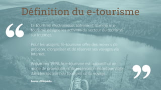 Définition du e-tourisme
Le  tourisme  électronique,  autrement  nommé  le  e-­‐
tourisme  désigne  les  ac9vités  du  secteur  du  tourisme  
sur  Internet.  
  
Pour  les  usagers,  l’e-­‐tourisme  oﬀre  des  moyens  de  
préparer,  d'organiser  et  de  réserver  ses  voyages  via  
Internet.  
  
Apparu  en  1998,  le  e-­‐tourisme  est  aujourd'hui  un  
mode  de  promo9on  et  de  réserva9on  incontournable  
dans  les  secteurs  du  tourisme  et  du  voyage.    
  
Source  :  Wikipédia  
 