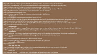 h#ps://fr.slideshare.net/voyageenmulMmedia/i2-­‐le-­‐best-­‐pracMce-­‐des-­‐ambassadeurs-­‐de-­‐desMnaMon	
  
h#ps://viuz.com/annonce/2017/03/15/etude-­‐voyages-­‐sncoolero-­‐quel-­‐impact-­‐dinstagram-­‐dans-­‐le-­‐travel/	
  
h#p://www.tourmag.com/Instagram-­‐nouveau-­‐guide-­‐de-­‐voyages_a86212.html	
  
h#p://www.tourdumondiste.com/les-­‐tops/classement-­‐des-­‐100-­‐blogs-­‐de-­‐voyage-­‐les-­‐plus-­‐inﬂuents	
  
h#ps://fr.peMtsfrenchies.com/interview-­‐bruno-­‐maltor-­‐votre-­‐tour-­‐du-­‐monde/	
  
h#p://www.votretourdumonde.com/	
  
h#p://www.tourmag.com/Instagram-­‐nouveau-­‐guide-­‐de-­‐voyages_a86212.html	
  
	
  Planiﬁca7on	
  
h#p://www.lebigdata.fr/tourisme-­‐lindustrie-­‐Mre-­‐proﬁt-­‐big-­‐data	
  
h#p://www.capital.fr/bourse/actualites/le-­‐club-­‐med-­‐se-­‐met-­‐a-­‐la-­‐realite-­‐virtuelle-­‐pour-­‐faire-­‐decouvrir-­‐ses-­‐villages-­‐1107626	
  
h#ps://hubinsMtute.com/2016/10/transformaMon-­‐digitale-­‐quand-­‐le-­‐club-­‐med-­‐reinvente-­‐lexperience-­‐client/	
  
h#p://www.tourhebdo.com/actualites/detail/91487/vente-­‐de-­‐voyages-­‐en-­‐ligne-­‐booking-­‐ecrase-­‐le-­‐marche-­‐en-­‐france.html	
  
h#p://www.evaneos.com/infos/concept/	
  
	
   	
  Comparaison	
  
h#p://www.liligo.fr/magazine-­‐voyage/billets-­‐davion-­‐lastuce-­‐pour-­‐ne-­‐plus-­‐se-­‐faire-­‐pigeonner-­‐par-­‐les-­‐variaMons-­‐de-­‐prix-­‐13811.html	
  
h#p://fredericgonzalo.com/2014/07/02/les-­‐deﬁs-­‐de-­‐gesMon-­‐de-­‐la-­‐relaMon-­‐client-­‐en-­‐tourisme/	
  
	
   	
  Transac7on	
  
h#p://www.zdnet.fr/actualites/facebook-­‐messenger-­‐klm-­‐lance-­‐un-­‐bot-­‐qui-­‐permet-­‐de-­‐preparer-­‐son-­‐voyage-­‐39834888.html	
  
h#p://fredericgonzalo.com/2014/07/02/les-­‐deﬁs-­‐de-­‐gesMon-­‐de-­‐la-­‐relaMon-­‐client-­‐en-­‐tourisme/	
  
	
   	
  Séjour	
  
h#p://www.ccmbenchmark.com/etude/179-­‐tourisme-­‐et-­‐mobile	
  
h#p://www.tourmag.com/Infographie-­‐le-­‐tourisme-­‐et-­‐le-­‐mobile_a72139.html	
  
	
   	
  Ambassadeur	
  /	
  Détracteur	
  
h#ps://tripilli.com	
  
	
   	
  Pour	
  aller	
  plus	
  loin	
  
h#p://www.usine-­‐digitale.fr/arMcle/les-­‐grandes-­‐tendances-­‐a-­‐surveiller-­‐de-­‐tres-­‐pres-­‐au-­‐ces-­‐2017.N482469	
  
h#p://www.wiidii.com/francais/#la-­‐soluMon-­‐idale	
  
	
  Conclusion	
  
Livre	
  blanc	
  par	
  iAdvize	
  “L’E-­‐tourisme	
  Face	
  aux	
  challenges	
  de	
  l’expérience	
  client	
  et	
  du	
  mobile”	
  
 