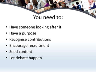 You need to:Have someone looking after itHave a purposeRecognise contributionsEncourage recruitmentSeed contentLet debate happen