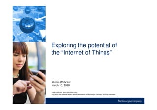 Exploring the potential of
the “Internet of Things”
Alumni Webcast
March 10, 2010
CONFIDENTIAL AND PROPRIETARY
Any use of this material without specific permission of McKinsey & Company is strictly prohibited
 