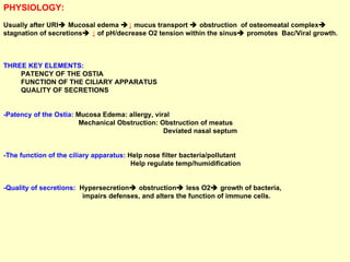 PHYSIOLOGY: Usually after URI   Mucosal edema   ↓   mucus transport    obstruction  of osteomeatal complex   stagnation of secretions    ↓  of pH/decrease O2 tension within the sinus   promotes  Bac/Viral growth. THREE KEY ELEMENTS: PATENCY OF THE OSTIA FUNCTION OF THE CILIARY APPARATUS QUALITY OF SECRETIONS -Patency of the Ostia:  Mucosa Edema: allergy, viral  Mechanical Obstruction: Obstruction of meatus  Deviated nasal septum -The function of the ciliary apparatus:  Help nose filter bacteria/pollutant Help regulate temp/humidification -Quality of secretions:  Hypersecretion   obstruction   less O2   growth of bacteria,  impairs defenses, and alters the function of immune cells. 