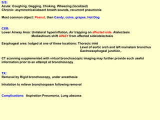 S/S:   Acute: Coughing, Gagging, Choking, Wheezing (localized)  Chronic: asymmetrical/absent breath sounds, recurrent pneumonia Most common object:  Peanut,   then  Candy, coins, grapes, Hot Dog  CXR:   Lower Airway Area: Unilateral hyperinflation, Air trapping on  affected side.  Atelectasis Mediastinum shift  AWAY   from affected side/atelectasis Esophageal area: lodged at one of these locations: Thoracic inlet Level of aortic arch and left mainstem bronchus  Gastroesophageal junction,. CT scanning supplemented with virtual bronchoscopic imaging may further provide such useful information prior to an attempt at bronchoscopy TX:   Removal by Rigid bronchoscopy, under anesthesia Inhalation to relieve bronchospasm following removal Complications:   Aspiration Pneumonia, Lung abscess 