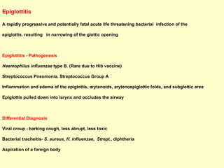 Epiglottitis   A rapidly progressive and potentially fatal acute life threatening bacterial  infection of the  epiglottis, resulting  in narrowing of the glottic opening Epiglottitis - Pathogenesis Haemophilus influenzae  type B. (Rare due to Hib vaccine)  Streptococcus Pneumonia, Streptococcus Group A Inflammation and edema of the epiglottis, arytenoids, arytenoepiglottic folds, and subglottic area Epiglottis pulled down into larynx and occludes the airway Differential Diagnosis Viral croup - barking cough, less abrupt, less toxic Bacterial tracheitis-  S. aureus, H. influenzae,  Strept.,  diphtheria Aspiration of a foreign body 