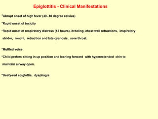 Epiglottitis - Clinical Manifestations * Abrupt onset of high fever (39- 40 degree celsius)  *Rapid onset of toxicity  *Rapid onset of respiratory distress (12 hours), drooling, chest wall retractions,  inspiratory  stridor,  ronchi,  retraction and late cyanosis,  sore throat.  *Muffled voice  *Child prefers sitting in up position and leaning forward  with hyperextended  chin to  maintain airway open. *Beefy-red epiglottis,  dysphagia 
