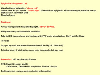 Epiglottitis – Diagnosis: Lab Visualization of epiglottis -  “cherry red” Lateral neck x-rays: Shows  “Thumb sign”  of edematous epiglottis  with narrowing of posterior airway WBC count > 15,000 left shift Blood cultures Treatment: Airway management: keep child upright,  NEVER SUPINE.  Adequate airway - nasotracheal intubation Take to O.R. to anesthesia and intubate with PPV under visualization.  Don’t wait for X-ray IV fluids  Oxygen by mask and adrenaline nebulizer (0.5 ml/kg of 1:1000 sol.) Cricothyrotomy if obstruction occur prior to controlled airway mgt. Prevention:   HiB vaccination, Prevnar ATB: Cover G+ cocci,  and G-  Cefuroxime,  Ceftriaxone,  Ampicillin.  Use for 10 days.  Corticosteroids - reduce post-intubation inflammation 