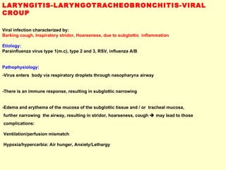 LARYNGITIS-LARYNGOTRACHEOBRONCHITIS-VIRAL CROUP Viral infection characterized by:  Barking cough, Inspiratory stridor, Hoarseness, due to subglottic  inflammation Etiology:  Parainfluenza virus type 1(m.c), type 2 and 3, RSV, influenza A/B Pathophysiology:  -Virus enters  body via respiratory droplets through nasopharynx airway -There is an immune response, resulting in subglottic narrowing  -Edema and erythema of the mucosa of the subglottic tissue and / or  tracheal mucosa,  further narrowing  the airway, resulting in stridor, hoarseness, cough    may lead to those  complications:  Ventilation/perfusion mismatch Hypoxia/hypercarbia: Air hunger, Anxiety/Lethargy 