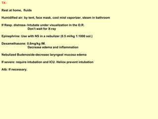 TX: Rest at home,  fluids  Humidified air: by tent, face mask, cool mist vaporizer, steam in bathroom  If Resp. distress- Intubate under visualization in the O.R.  Don’t wait for X-ray Epinephrine: Use with NS in a nebulizer (0.5 ml/kg 1:1000 sol.)  Dexamethasone: 0,6mg/kg IM.  Decrease edema and inflammation Nebulized Budenoside-decrease laryngeal mucosa edema  If severe: require intubation and ICU. Heliox prevent intubation Atb: If necessary. 