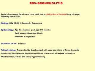 RSV-BRONCHOLITIS  Acute inflammatory Ds. of lower resp. tract, due to  obstruction of the small  lung  airways,  following an URI tract.  Etiology:  RSV (M.C.),  Influenza A,  Adenovirus Epidemiology:   Age 2-24 months,  peak age 2-10 months Peak season: November-March  Preemies at higher risk Incubation period:  4-5 days Pathophysiology:  Transmitted by direct contact with nasal secretions or Resp. dropplets inducing  damage to the  bronchial epithelium of the small  airways   resulting in  inflammation, edema and airway hyperreactivity.  