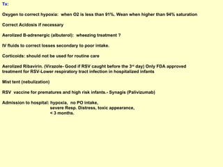 Tx:   Oxygen to correct hypoxia:  when O2 is less than 91%. Wean when higher than 94% saturation Correct Acidosis if necessary Aerolized B-adrenergic (albuterol):  wheezing treatment ? IV fluids to correct losses secondary to poor intake. Corticoids: should not be used for routine care Aerolized Ribavirin. (Virazole- Good if RSV caught before the 3 rd  day) Only FDA approved treatment for RSV-Lower respiratory tract infection in hospitalized infants Mist tent (nebulization) RSV  vaccine for prematures and high risk infants.- Synagis (Palivizumab) Admission to hospital: hypoxia,  no PO intake,  severe Resp. Distress, toxic appearance,  < 3 months. 