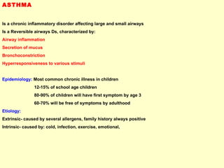 ASTHMA Is a chronic inflammatory disorder affecting large and small airways Is a Reversible airways Ds, characterized by:  Airway inflammation  Secretion of mucus  Bronchoconstriction  Hyperresponsiveness to various stimuli Epidemiology:  Most common chronic illness in children 12-15% of school age children 80-90% of children will have first symptom by age 3 60-70% will be free of symptoms by adulthood Etiology:   Extrinsic- caused by several allergens, family history always positive Intrinsic- caused by: cold, infection, exercise, emotional,  