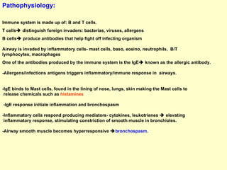 Pathophysiology: Immune system is made up of: B and T cells. T cells   distinguish foreign invaders: bacterias, viruses, allergens B cells   produce antibodies that help fight off infecting organism  Airway is invaded by inflammatory cells- mast cells, baso, eosino, neutrophils,  B/T  lymphocytes, macrophages One of the antibodies produced by the immune system is the IgE   known as the allergic antibody.  -Allergens/infections antigens triggers inflammatory/immune response in  airways. -IgE binds to Mast cells, found in the lining of nose, lungs, skin making the Mast cells to  release chemicals such as  histamines -IgE response initiate inflammation and bronchospasm -Inflammatory cells respond producing mediators- cytokines, leukotrienes    elevating  inflammatory response, stimulating constriction of smooth muscle in bronchioles. -Airway smooth muscle becomes hyperresponsive   bronchospasm. 