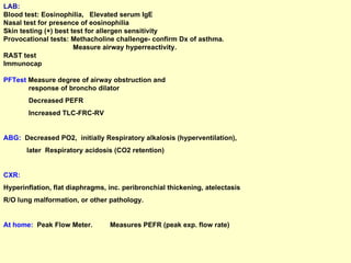 LAB:   Blood test: Eosinophilia,  Elevated serum IgE Nasal test for presence of eosinophilia Skin testing (+) best test for allergen sensitivity Provocational tests: Methacholine challenge- confirm Dx of asthma. Measure airway hyperreactivity. RAST test Immunocap PFTest  Measure degree of airway obstruction and  response of broncho dilator  Decreased PEFR  Increased TLC-FRC-RV ABG:   Decreased PO2,  initially Respiratory alkalosis (hyperventilation),  later  Respiratory acidosis (CO2 retention) CXR:   Hyperinflation, flat diaphragms, inc. peribronchial thickening, atelectasis  R/O lung malformation, or other pathology. At home:   Peak Flow Meter.  Measures PEFR (peak exp. flow rate) 