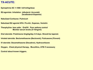 TX-ACUTE: Epinephrine SC 1:1000  0,01ml/kg/dose B2-agonists: Inhalation  (albuterol- Accuneb)  (levalbuterol-Xopenex) Nebulized Cortisone: Pulmicort Nebulized B2 agonist HFA: Pro-Air, Xopenex, Ventolin Theophyline- less safer.  Oral/IV.  Poor asthma control  Monitor serum levels (5-15mg/ml)  Oral steroids: Prednisone 2mg/kg/day 3-5 days. Should be tapered. Inhaled steroids: Beclomethasone (Beclovent), Fluticasone (Flovent)  IV steroids: Dexamethasone (Decadron), Hydrocortisone Oxygen,  Chest physical therapy,  Mucolitics, ATB if necessary  Control about known triggers. 