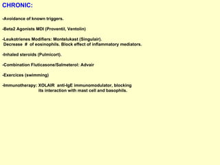 CHRONIC:   -Avoidance of known triggers.  -Beta2 Agonists MDI (Proventil, Ventolin) -Leukotrienes Modifiers: Montelukast (Singulair).  Decrease  #  of eosinophils. Block effect of inflammatory mediators. -Inhaled steroids (Pulmicort). -Combination Fluticasone/Salmeterol: Advair -Exercices (swimming) -Immunotherapy: XOLAIR  anti-IgE immunomodulator, blocking  its interaction with mast cell and basophils. 