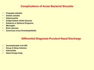 Complications of Acute Bacterial Sinusitis Preseptal cellulitis Orbital cellulitis Osteomyelitis Subperiosteal orbital abscess Subdural or Epidural Empyema Meningitis Brain abscess Cavernous sinus thrombophlebitis Differential Diagnosis-Purulent Nasal Discharge Uncomplicated viral URI Group A Strep infection Adenoiditis Nasal foreign body 
