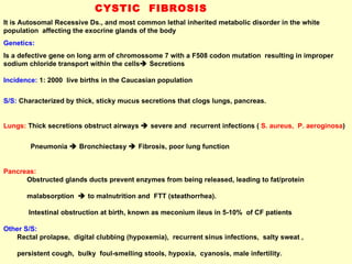 CYSTIC  FIBROSIS It is Autosomal Recessive Ds., and most common lethal inherited metabolic disorder in the white population  affecting the exocrine glands of the body  Genetics:  Is a defective gene on long arm of chromossome 7 with a F508 codon mutation  resulting in improper sodium chloride transport within the cells   Secretions Incidence:  1: 2000  live births in the Caucasian population S/S:   Characterized by thick, sticky mucus secretions that clogs lungs, pancreas.  Lungs:  Thick secretions obstruct airways    severe and  recurrent infections (  S. aureus,  P. aeroginosa )  Pneumonia    Bronchiectasy    Fibrosis, poor lung function Pancreas:   Obstructed glands ducts prevent enzymes from being released, leading to fat/protein  malabsorption    to malnutrition and  FTT (steathorrhea). Intestinal obstruction at birth, known as meconium ileus in 5-10%  of CF patients Other S/S:   Rectal prolapse,  digital clubbing (hypoxemia),  recurrent sinus infections,  salty sweat ,  persistent cough,  bulky  foul-smelling stools, hypoxia,  cyanosis, male infertility.  