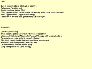 LAB:   Sweat chloride above 60mEq/L is positive  Pulmonary Function test Sputum culture, Lytes, CBC  CXR: Hyperinflation, peribronchial thickening, atelectasis, bronchiectasis  Stool trypsin levels ( trypsin deficiency) Detection of  Delta F-508  genotype by DNA analysis Treatment:   Genetic Counseling Treat specific pathology with ATB of broad spectrum Vitamins, Inhalations (Albuterol), Physical Therapy with chest vibrators  Pancreatic enzymes (enteric coated),  Oxygen Diet: high caloric intake diet with nutritional supplement Mucolitic: N-acetyl cysteine (MUCOMYST) DNAse inhaled- thin the mucus plug Lung transplantation/ Gene therapy 