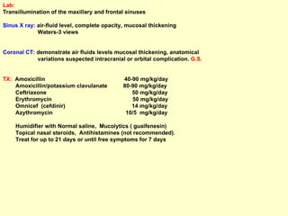 Lab:   Transillumination of the maxillary and frontal sinuses Sinus X ray:  air-fluid level, complete opacity, mucosal thickening Waters-3 views Coronal CT:  demonstrate air fluids levels mucosal thickening, anatomical  variations suspected intracranial or orbital complication.  G.S. TX:   Amoxicillin  40-90 mg/kg/day Amoxicillin/potassium clavulanate  80-90 mg/kg/day Ceftriaxone  50 mg/kg/day  Erythromycin  50 mg/kg/day Omnicef  (cefdinir)  14 mg/kg/day Azythromycin  10/5  mg/kg/day Humidifier with Normal saline,  Mucolytics ( guaifenesin)  Topical nasal steroids,  Antihistamines (not recommended). Treat for up to 21 days or until free symptoms for 7 days 