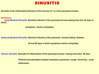 SINUSITIS  Sinusitis is the inflammation/infection of the mucosa of 1 or more paranasal sinuses.  Definitions:  Acute Bacterial Sinusitis :   Bacterial infection of the paranasal sinuses lasting less than 30 days in which  symptoms  resolve completely. Subacute Bacterial Sinusitis :   Bacterial infection of the paranasal  sinuses lasting  between  30 and 90 days in which symptoms resolve completely. Chronic Sinusitis :   Episodes of inflammation of the paranasal sinuses  lasting more than  90 days.  Patients have persistent residual respiratory symptoms: cough, rhinorrhea,  nasal  obstruction.   