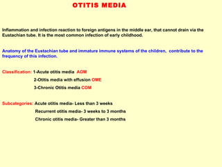 OTITIS MEDIA Inflammation and infection reaction to foreign antigens in the middle ear, that cannot drain via the Eustachian tube. It is the most common infection of early childhood.  Anatomy of the Eustachian tube and immature immune systems of the children,  contribute to the frequency of this infection.  Classification:  1-Acute otitis media  AOM 2-Otitis media with effusion  OME 3-Chronic Otitis media   COM Subcategories:  Acute otitis media- Less than 3 weeks Recurrent otitis media- 3 weeks to 3 months Chronic otitis media- Greater than 3 months 