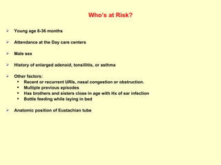 Who’s at Risk? Young age 6-36 months Attendance at the Day care centers  Male sex  History of enlarged adenoid, tonsillitis, or asthma  Other factors:  Recent or recurrent URIs, nasal congestion or obstruction.  Multiple previous episodes  Has brothers and sisters close in age with Hx of ear infection  Bottle feeding while laying in bed Anatomic position of Eustachian tube  