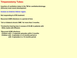 Timpanostomy Tubes:   Insertion of ventilation tubes in the TM for ventilation/drainage. (Silicone) most recent development  Incision on Anterior Inferior region. Not responding to ATB treatment Recurrent AOM infections in a period of time *Uni or bilateral chronic OME  for more than 3 months. *Conductive hearing loss in excess of 30 dB in patients with  Otitis media with Effusion  *Recurrent AOM infections: Children with > 3 separate episodes within 3 months Children with  4 episodes in a 6 months period or  with  6 episodes in a 12 months period   