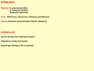ETIOLOGY: Bacteria:  S. pneumoniae (40%)  H. influenza (30-40%)  Moraxella catarrhalis Virus:   Rhinovirus, adenovirus, influenza, parainfluenza  Allergy  (chemical and particulate irritants, allergens) EPIDEMIOLOGY:  Occurs during viral respiratory season Attendance at Day Care Center School-age siblings in the household 
