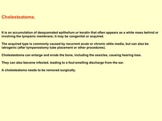 Cholesteatoma.  It is an accumulation of desquamated epithelium or keratin that often appears as a white mass behind or involving the tympanic membrane; it may be congenital or acquired.  The acquired type is commonly caused by recurrent acute or chronic otitis media, but can also be iatrogenic (after tympanostomy tube placement or other procedures).  Cholesteatoma can enlarge and erode the bone, including the ossicles, causing hearing loss.  They can also become infected, leading to a foul-smelling discharge from the ear.  A cholesteatoma needs to be removed surgically.  