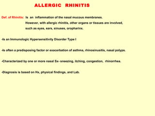 ALLERGIC  RHINITIS Def. of Rhinitis:   Is  an  inflammation of the nasal mucous membranes. However, with allergic rhinitis, other organs or tissues are involved,  such as eyes, ears, sinuses, oropharinx. -Is an Immunologic Hypersensitivity Disorder Type I -Is often a predisposing factor or exacerbation of asthma, rhinosinusitis, nasal polyps. -Characterized by one or more nasal Sx- sneezing, itching, congestion,  rhinorrhea. -Diagnosis is based on Hx, physical findings, and Lab.  