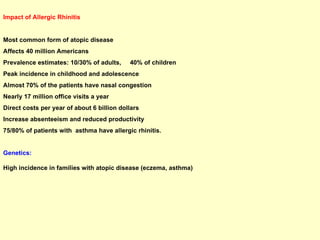 Impact of Allergic Rhinitis Most common form of atopic disease Affects 40 million Americans Prevalence estimates: 10/30% of adults,  40% of children Peak incidence in childhood and adolescence Almost 70% of the patients have nasal congestion Nearly 17 million office visits a year Direct costs per year of about 6 billion dollars Increase absenteeism and reduced productivity  75/80% of patients with  asthma have allergic rhinitis. Genetics:  High incidence in families with atopic disease (eczema, asthma) 
