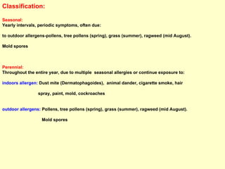 Classification: Seasonal:   Yearly intervals, periodic symptoms, often due:  to outdoor allergens-pollens, tree pollens (spring), grass (summer), ragweed (mid August). Mold spores Perennial:   Throughout the entire year, due to multiple  seasonal allergies or continue exposure to:  indoors allergen:  Dust mite (Dermatophagoides),  animal dander, cigarette smoke, hair  spray, paint, mold, cockroaches  outdoor allergens:  Pollens, tree pollens (spring), grass (summer), ragweed (mid August). Mold spores 
