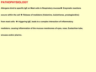 PATHOPHYSIOLOGY Allergens bind to specific IgE on Mast cells in Respiratory mucosa   Enzymatic reactions  occurs within the cell    Release of mediators (histamine, leukotrienes, prostaglandins)  from mast cells    triggering IgE, leads to a complex interaction of inflammatory  mediators, causing inflammation of the mucous membranes of eyes, nose, Eustachian tube,  sinuses and/or pharinx.  