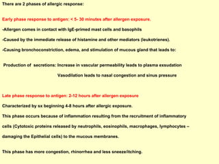 There are 2 phases of allergic response: Early phase response to antigen: < 5- 30 minutes after allergen exposure. -Allergen comes in contact with IgE-primed mast cells and basophils -Caused by the immediate release of histamine and other mediators (leukotrienes).  -Causing bronchoconstriction, edema, and stimulation of mucous gland that leads to:  Production of  secretions: Increase in vascular permeability leads to plasma exsudation  Vasodilation leads to nasal congestion and sinus pressure Late phase response to antigen: 2-12 hours after allergen exposure Characterized by sx beginning 4-8 hours after allergic exposure.  This phase occurs because of inflammation resulting from the recruitment of inflammatory  cells (Cytotoxic proteins released by neutrophils, eosinophils, macrophages, lymphocytes –  damaging the Epithelial cells) to the mucous membranes. This phase has more congestion, rhinorrhea and less sneeze/itching. 