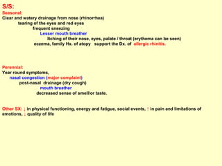 S/S:   Seasonal:   Clear and watery drainage from nose (rhinorrhea)  tearing of the eyes and red eyes  frequent sneezing  Lesser mouth breather  Itching of their nose, eyes, palate / throat (erythema can be seen)  eczema, family Hx. of atopy  support the Dx. of  allergic rhinitis. Perennial:  Year round symptoms,  nasal congestion ( major complaint )   post-nasal  drainage (dry cough)  mouth breather   decreased sense of smell/or taste. Other SX:   ↓  in physical functioning, energy and fatigue, social events,  ↑  in pain and limitations of emotions,  ↓  quality of life 