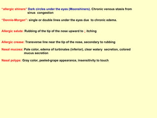 “ allergic shiners”  Dark circles under the eyes (Moonshiners).  Chronic venous stasis from  sinus  congestion “ Dennie-Morgan”:  single or double lines under the eyes due  to chronic edema. Allergic salute:  Rubbing of the tip of the nose upward to  ↓  itching Allergic crease:  Transverse line near the tip of the nose, secondary to rubbing Nasal mucosa:  Pale color, edema of turbinates (inferior), clear watery  secretion, colored  mucus secretion  Nasal polyps:  Gray color, peeled-grape appearance, insensitivity to touch 