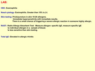LAB:   CBC-  Eosinophilia Nasal cytology-  Eosinophilia. Greater than 10% is (+) Skin testing-  Prick/puncture in skin 10-20 allergens.  Immediate hypersensitivity with immediate results.  There is a small chance of triggering a severe allergic reaction in someone highly allergic.  RAST–  Radio Allergo Absorbent Test:  Measure allergen- specific IgE, measure specific IgE  to individual allergen in a  sample of blood.  Is less sensitive than skin testing.  Total IgE:  Elevated in allergic rhinitis 